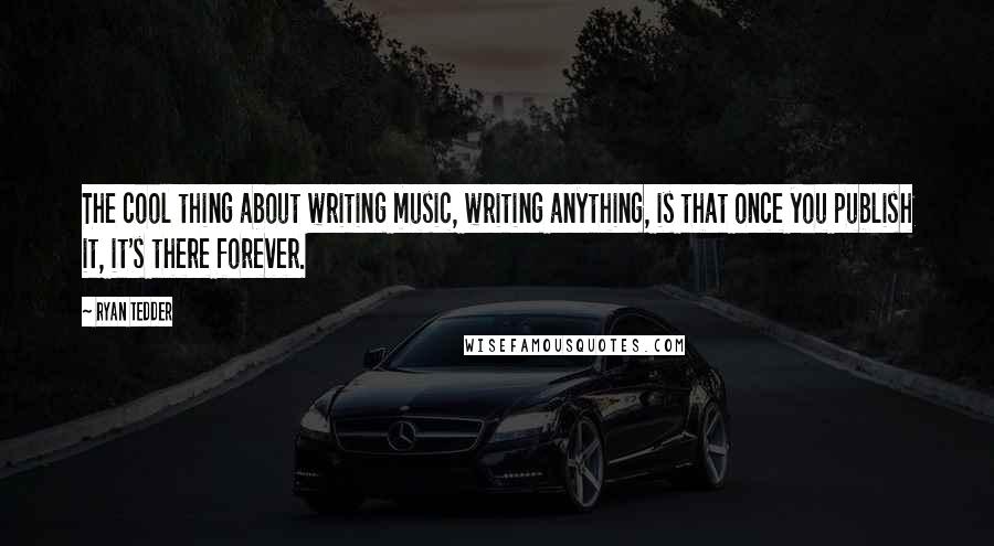 Ryan Tedder Quotes: The cool thing about writing music, writing anything, is that once you publish it, it's there forever.