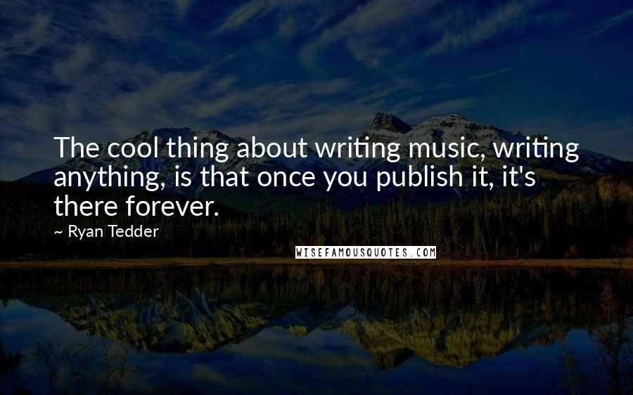 Ryan Tedder Quotes: The cool thing about writing music, writing anything, is that once you publish it, it's there forever.