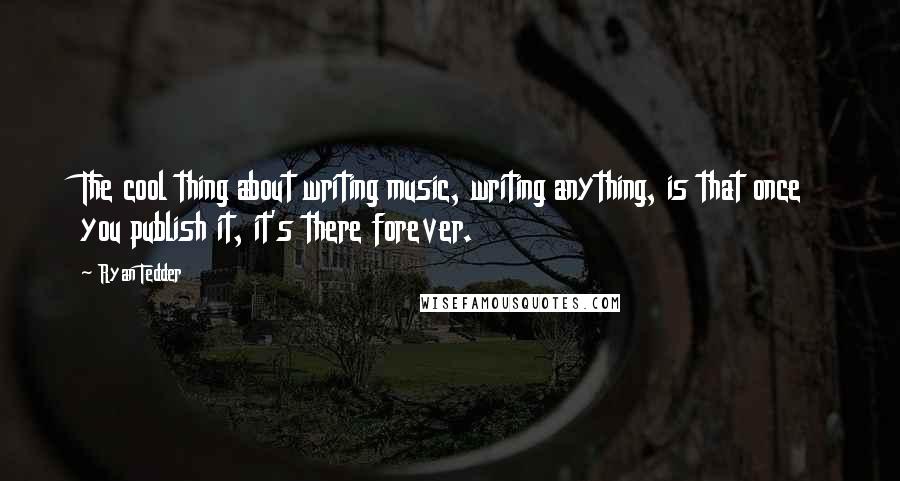 Ryan Tedder Quotes: The cool thing about writing music, writing anything, is that once you publish it, it's there forever.