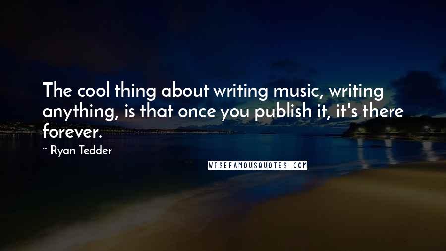 Ryan Tedder Quotes: The cool thing about writing music, writing anything, is that once you publish it, it's there forever.