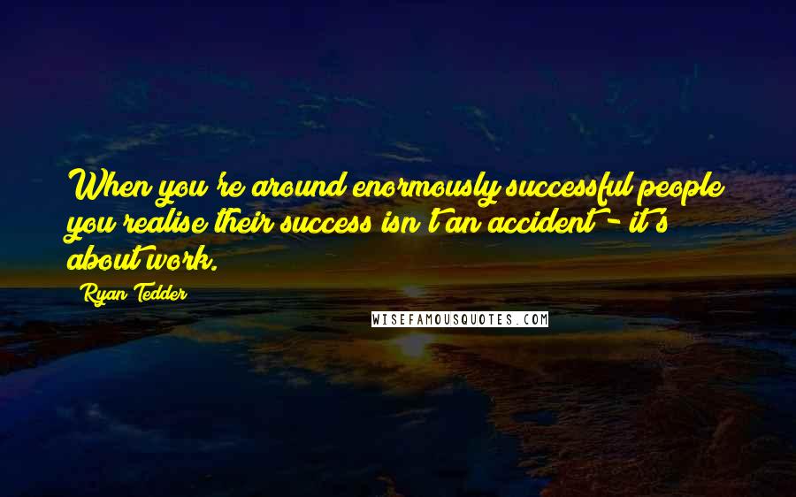 Ryan Tedder Quotes: When you're around enormously successful people you realise their success isn't an accident - it's about work.