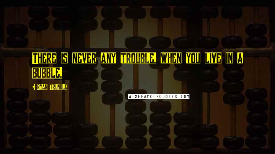 Ryan Trundle Quotes: There is never any trouble, when you live in a bubble.