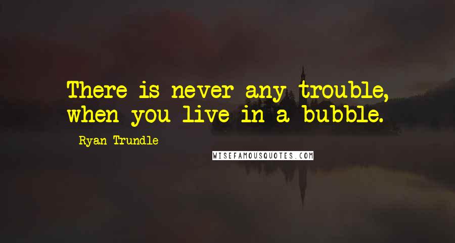 Ryan Trundle Quotes: There is never any trouble, when you live in a bubble.