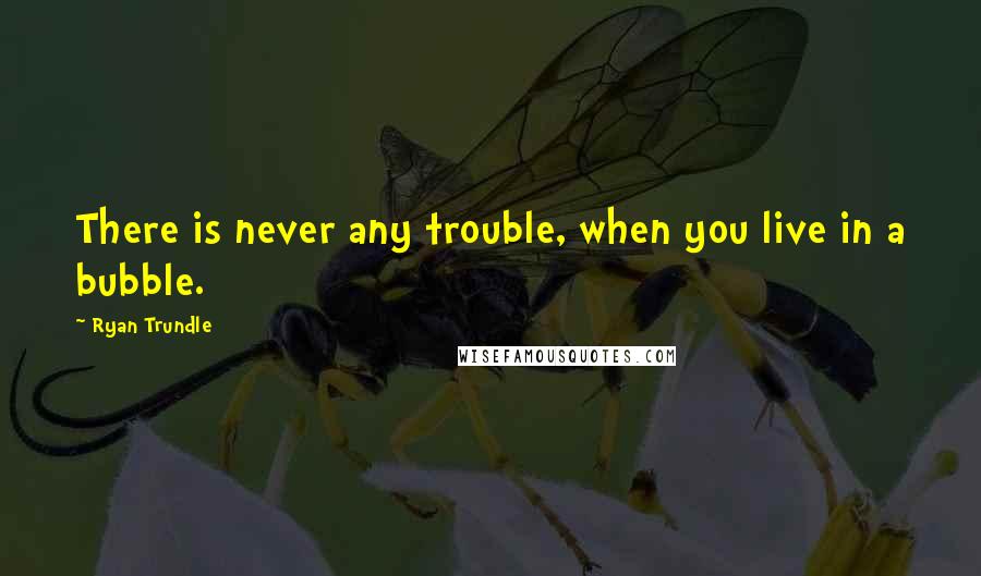 Ryan Trundle Quotes: There is never any trouble, when you live in a bubble.