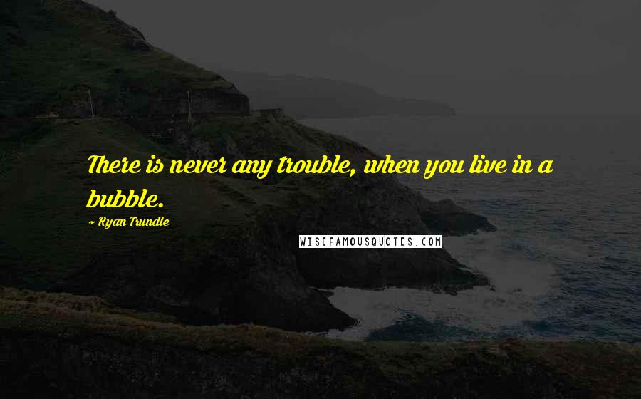 Ryan Trundle Quotes: There is never any trouble, when you live in a bubble.