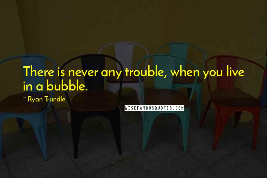 Ryan Trundle Quotes: There is never any trouble, when you live in a bubble.