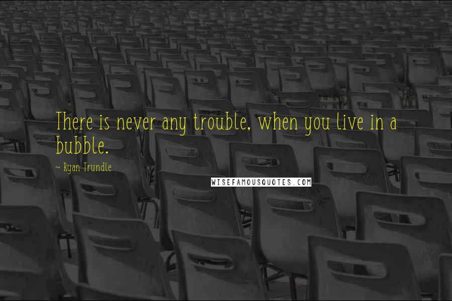 Ryan Trundle Quotes: There is never any trouble, when you live in a bubble.