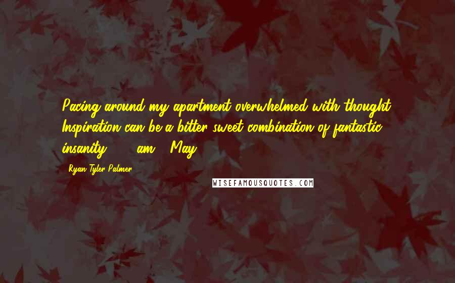 Ryan Tyler Palmer Quotes: Pacing around my apartment overwhelmed with thought. Inspiration can be a bitter-sweet combination of fantastic insanity.12:08am - May 14, 2013