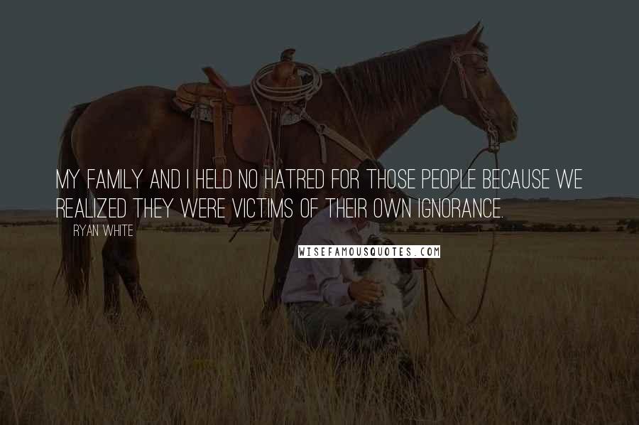 Ryan White Quotes: My family and I held no hatred for those people because we realized they were victims of their own ignorance.