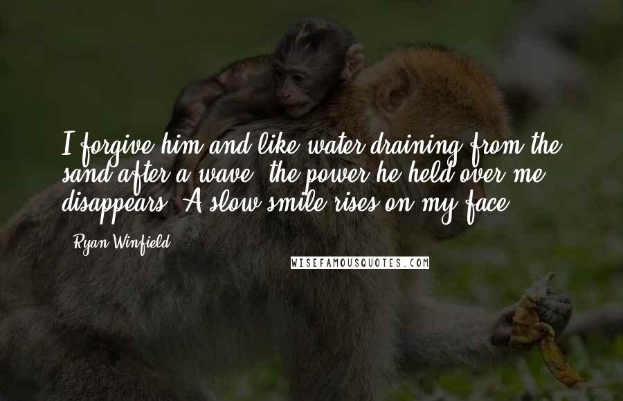 Ryan Winfield Quotes: I forgive him and like water draining from the sand after a wave, the power he held over me disappears. A slow smile rises on my face.