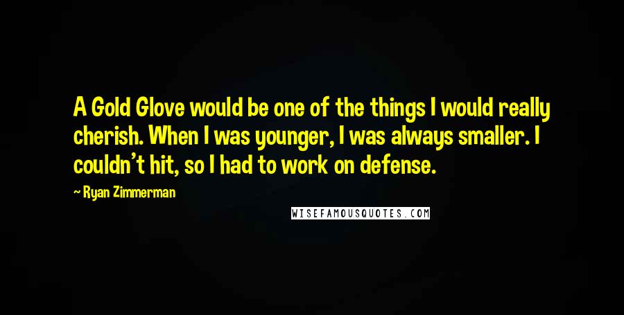 Ryan Zimmerman Quotes: A Gold Glove would be one of the things I would really cherish. When I was younger, I was always smaller. I couldn't hit, so I had to work on defense.