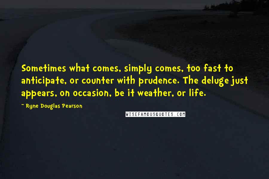 Ryne Douglas Pearson Quotes: Sometimes what comes, simply comes, too fast to anticipate, or counter with prudence. The deluge just appears, on occasion, be it weather, or life.