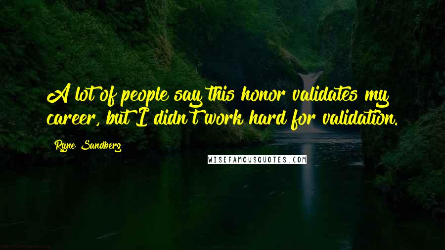 Ryne Sandberg Quotes: A lot of people say this honor validates my career, but I didn't work hard for validation.
