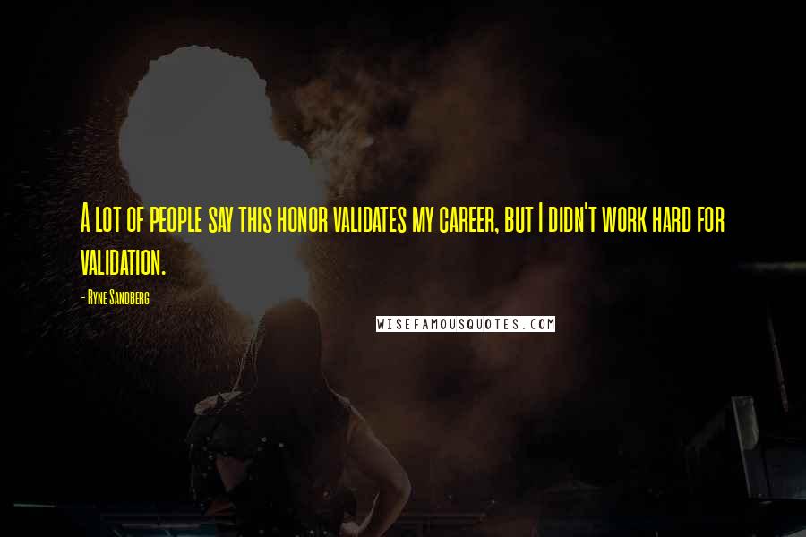 Ryne Sandberg Quotes: A lot of people say this honor validates my career, but I didn't work hard for validation.