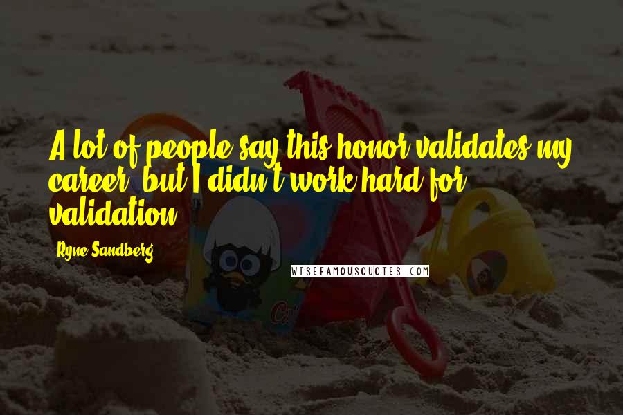 Ryne Sandberg Quotes: A lot of people say this honor validates my career, but I didn't work hard for validation.