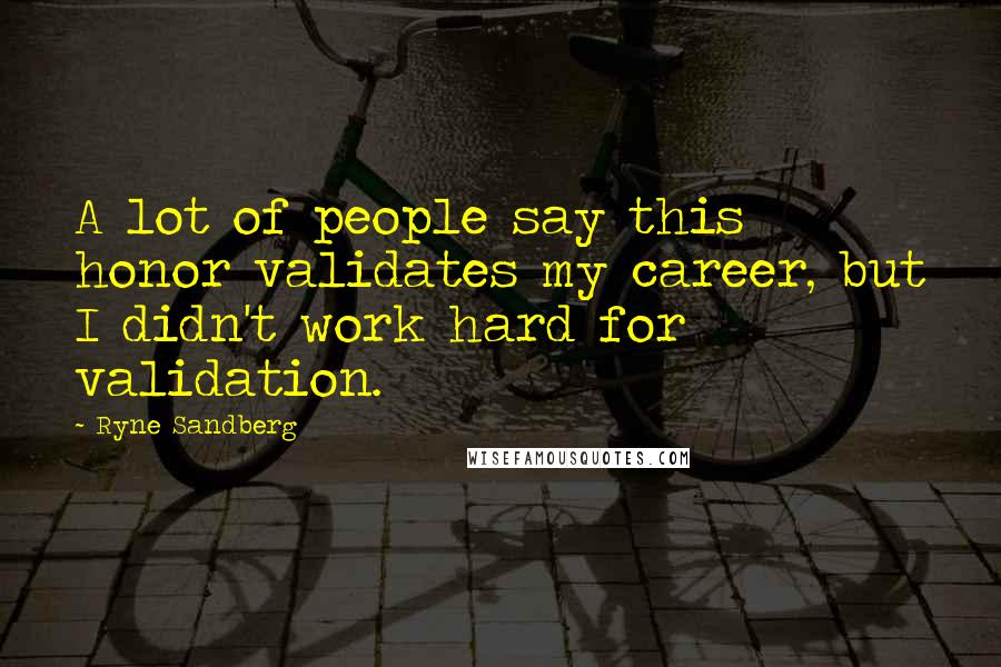 Ryne Sandberg Quotes: A lot of people say this honor validates my career, but I didn't work hard for validation.