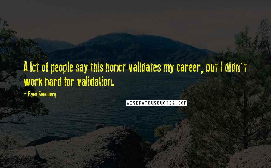 Ryne Sandberg Quotes: A lot of people say this honor validates my career, but I didn't work hard for validation.