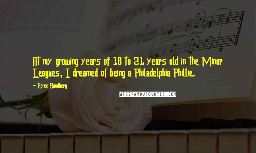 Ryne Sandberg Quotes: At my growing years of 18 to 21 years old in the Minor Leagues, I dreamed of being a Philadelphia Phillie.