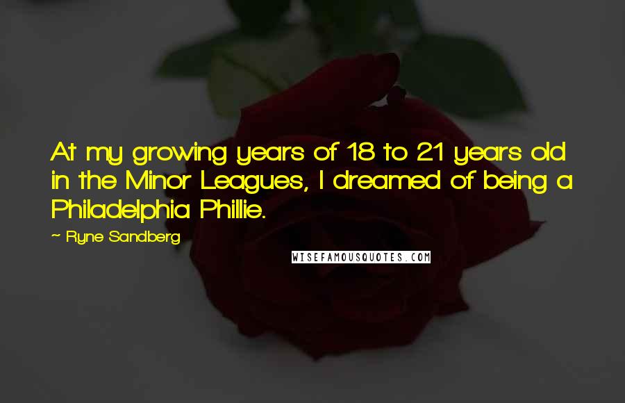 Ryne Sandberg Quotes: At my growing years of 18 to 21 years old in the Minor Leagues, I dreamed of being a Philadelphia Phillie.