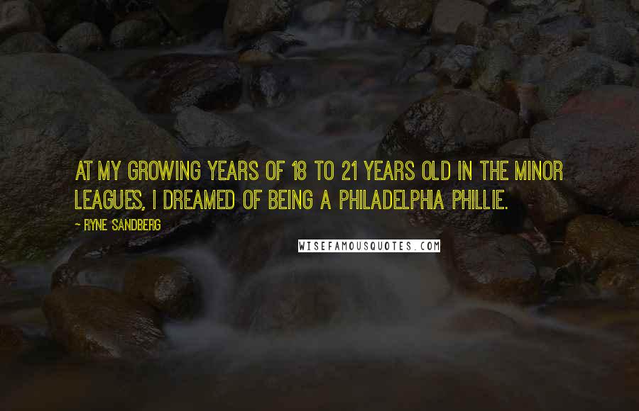Ryne Sandberg Quotes: At my growing years of 18 to 21 years old in the Minor Leagues, I dreamed of being a Philadelphia Phillie.