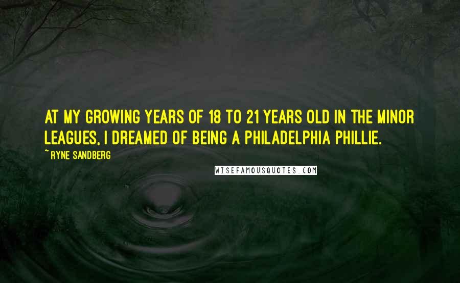 Ryne Sandberg Quotes: At my growing years of 18 to 21 years old in the Minor Leagues, I dreamed of being a Philadelphia Phillie.