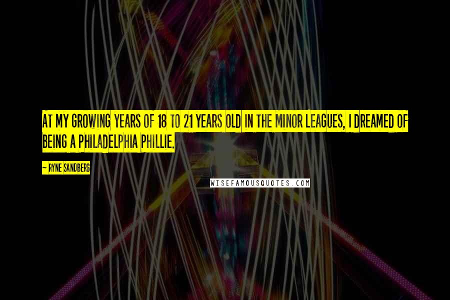 Ryne Sandberg Quotes: At my growing years of 18 to 21 years old in the Minor Leagues, I dreamed of being a Philadelphia Phillie.