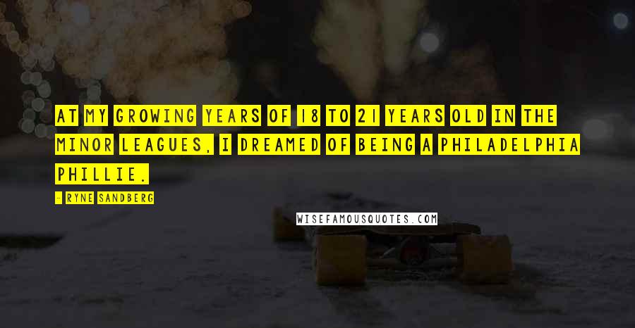Ryne Sandberg Quotes: At my growing years of 18 to 21 years old in the Minor Leagues, I dreamed of being a Philadelphia Phillie.