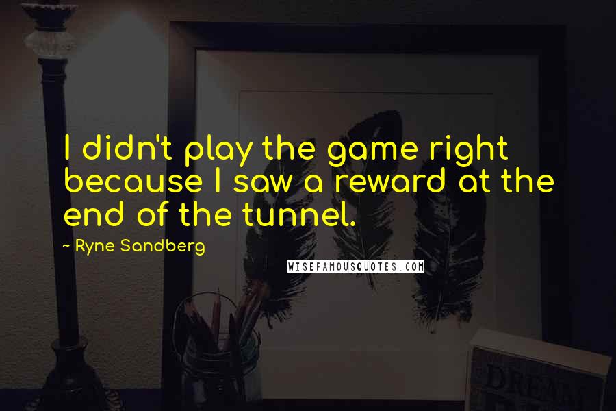 Ryne Sandberg Quotes: I didn't play the game right because I saw a reward at the end of the tunnel.