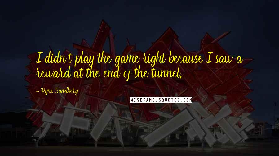 Ryne Sandberg Quotes: I didn't play the game right because I saw a reward at the end of the tunnel.