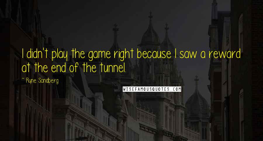 Ryne Sandberg Quotes: I didn't play the game right because I saw a reward at the end of the tunnel.