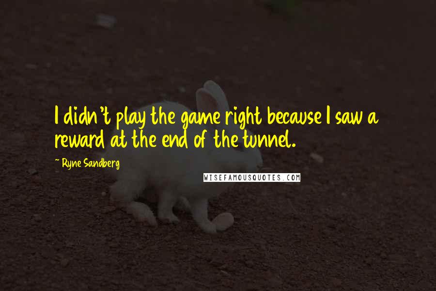 Ryne Sandberg Quotes: I didn't play the game right because I saw a reward at the end of the tunnel.