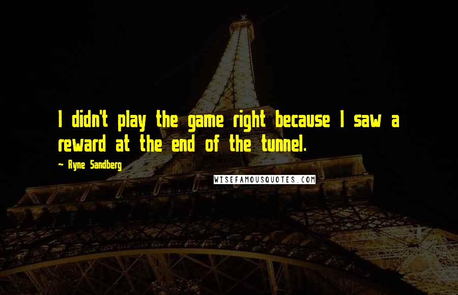 Ryne Sandberg Quotes: I didn't play the game right because I saw a reward at the end of the tunnel.