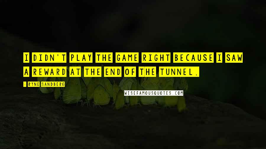 Ryne Sandberg Quotes: I didn't play the game right because I saw a reward at the end of the tunnel.