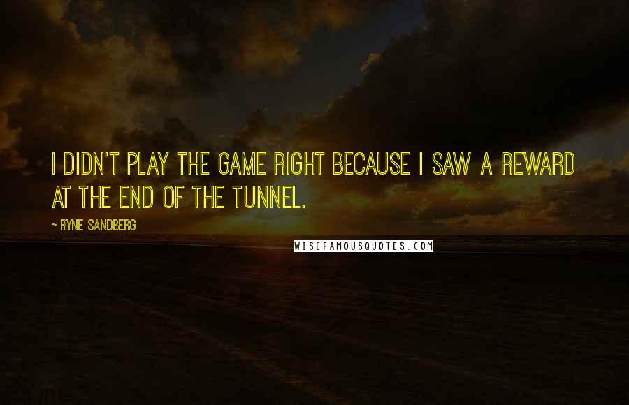Ryne Sandberg Quotes: I didn't play the game right because I saw a reward at the end of the tunnel.