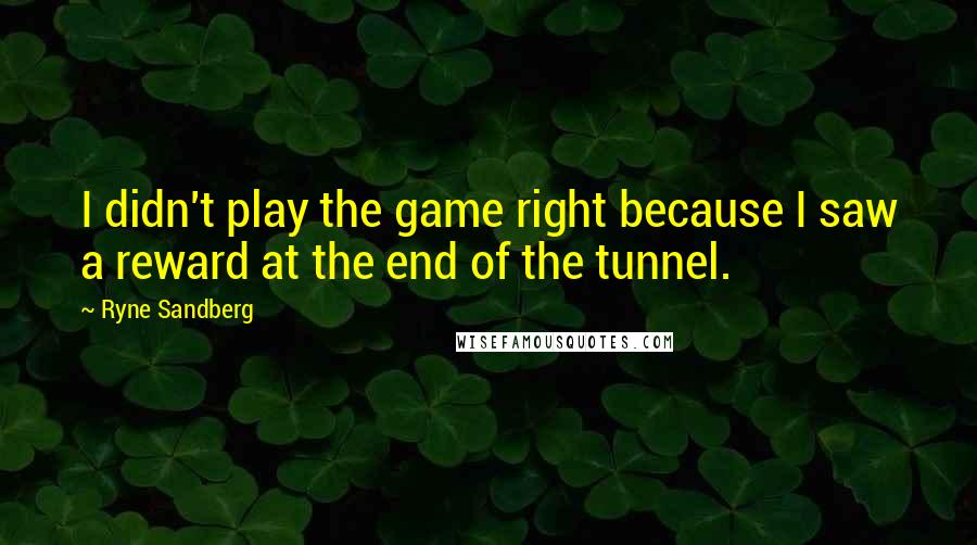 Ryne Sandberg Quotes: I didn't play the game right because I saw a reward at the end of the tunnel.