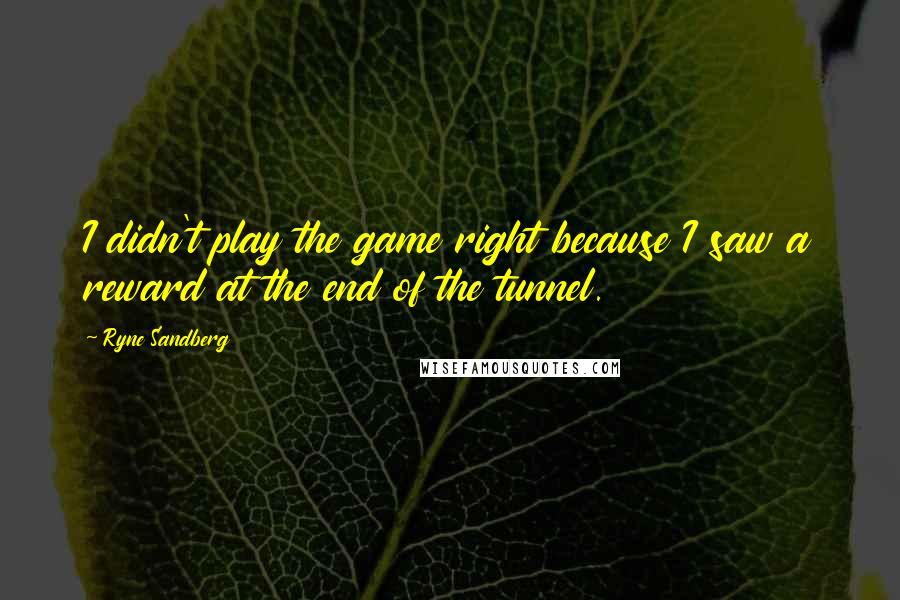 Ryne Sandberg Quotes: I didn't play the game right because I saw a reward at the end of the tunnel.