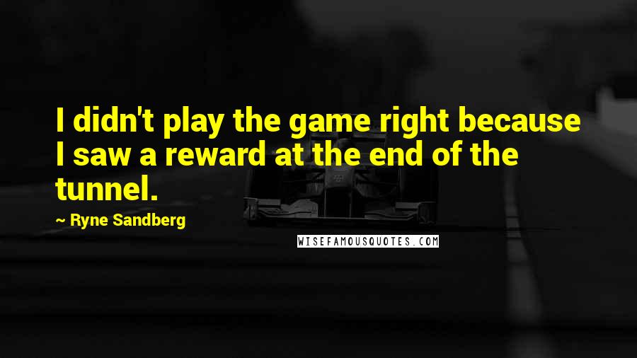 Ryne Sandberg Quotes: I didn't play the game right because I saw a reward at the end of the tunnel.