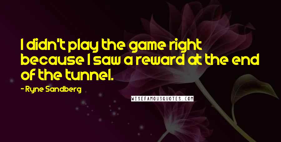 Ryne Sandberg Quotes: I didn't play the game right because I saw a reward at the end of the tunnel.