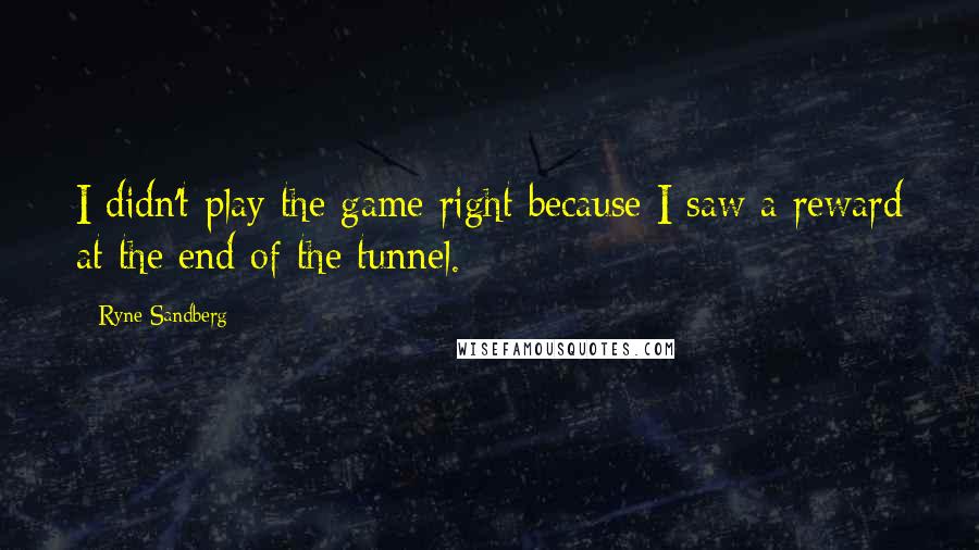 Ryne Sandberg Quotes: I didn't play the game right because I saw a reward at the end of the tunnel.