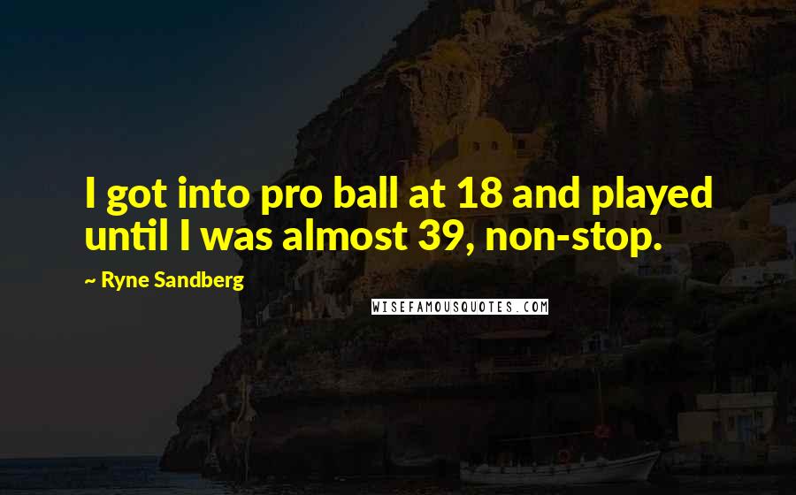 Ryne Sandberg Quotes: I got into pro ball at 18 and played until I was almost 39, non-stop.