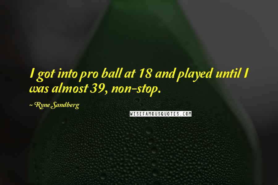 Ryne Sandberg Quotes: I got into pro ball at 18 and played until I was almost 39, non-stop.