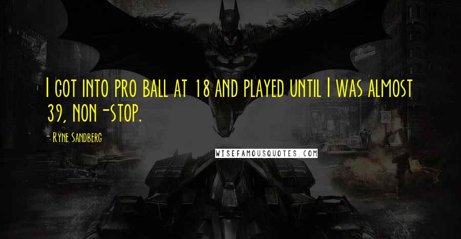 Ryne Sandberg Quotes: I got into pro ball at 18 and played until I was almost 39, non-stop.