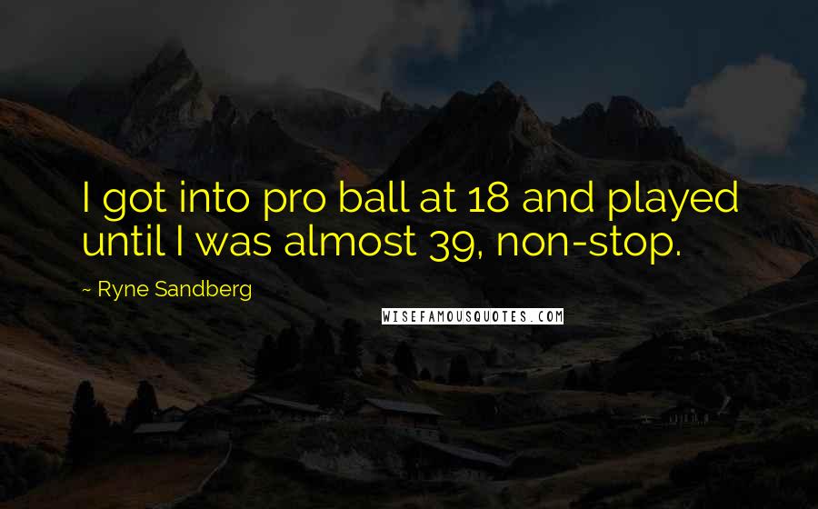 Ryne Sandberg Quotes: I got into pro ball at 18 and played until I was almost 39, non-stop.