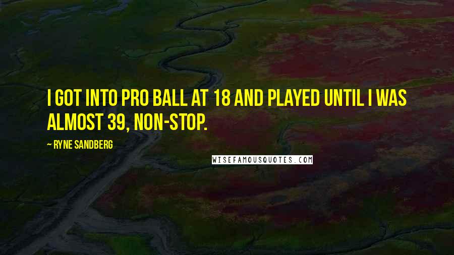 Ryne Sandberg Quotes: I got into pro ball at 18 and played until I was almost 39, non-stop.