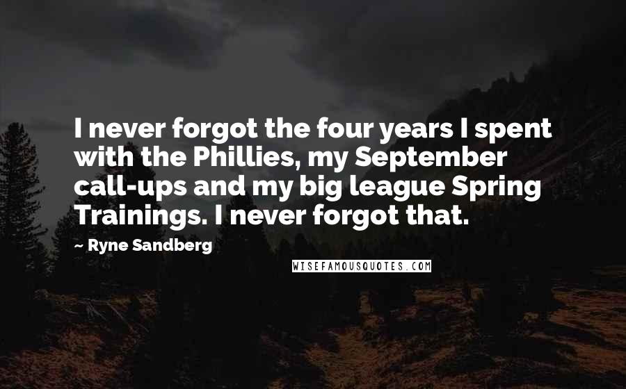 Ryne Sandberg Quotes: I never forgot the four years I spent with the Phillies, my September call-ups and my big league Spring Trainings. I never forgot that.