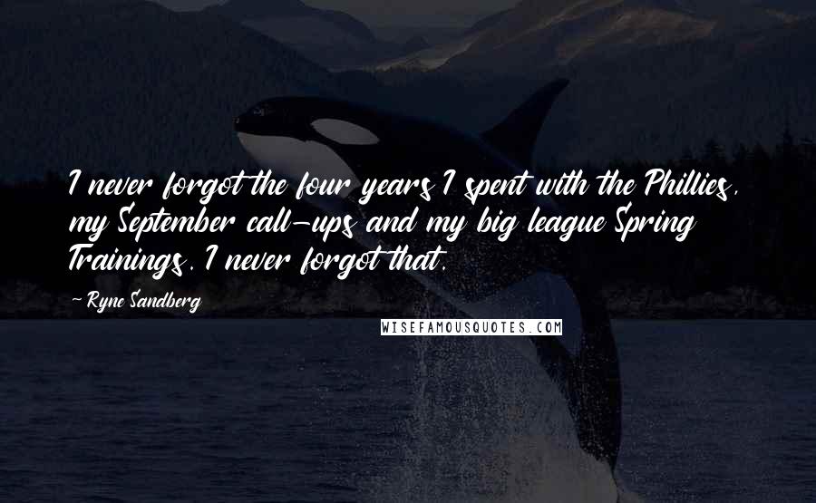 Ryne Sandberg Quotes: I never forgot the four years I spent with the Phillies, my September call-ups and my big league Spring Trainings. I never forgot that.