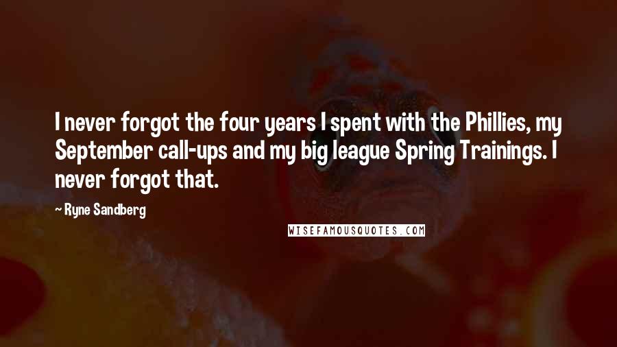 Ryne Sandberg Quotes: I never forgot the four years I spent with the Phillies, my September call-ups and my big league Spring Trainings. I never forgot that.