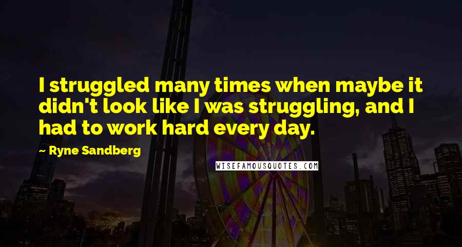 Ryne Sandberg Quotes: I struggled many times when maybe it didn't look like I was struggling, and I had to work hard every day.