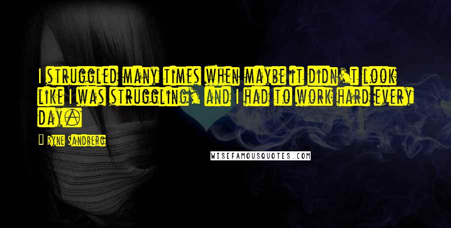Ryne Sandberg Quotes: I struggled many times when maybe it didn't look like I was struggling, and I had to work hard every day.
