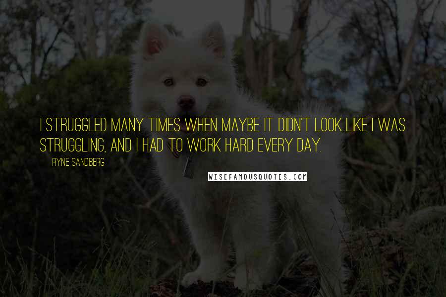 Ryne Sandberg Quotes: I struggled many times when maybe it didn't look like I was struggling, and I had to work hard every day.